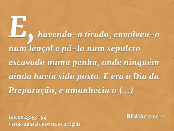 E, havendo-o tirado, envolveu-o num lençol e pô-lo num sepulcro escavado numa penha, onde ninguém ainda havia sido posto.E era o Dia da Preparação, e amanhecia 