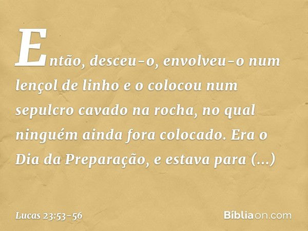 Então, desceu-o, envolveu-o num lençol de linho e o colocou num sepulcro cavado na rocha, no qual ninguém ainda fora colocado. Era o Dia da Preparação, e estava