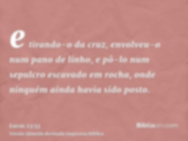 e tirando-o da cruz, envolveu-o num pano de linho, e pô-lo num sepulcro escavado em rocha, onde ninguém ainda havia sido posto.