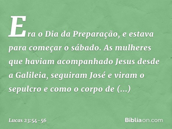 Era o Dia da Preparação, e estava para começar o sábado. As mulheres que haviam acompanhado Jesus desde a Galileia, seguiram José e viram o sepulcro e como o co