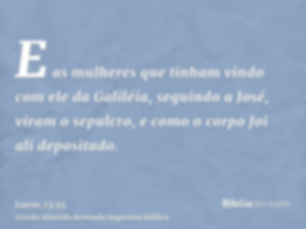 E as mulheres que tinham vindo com ele da Galiléia, seguindo a José, viram o sepulcro, e como o corpo foi ali depositado.