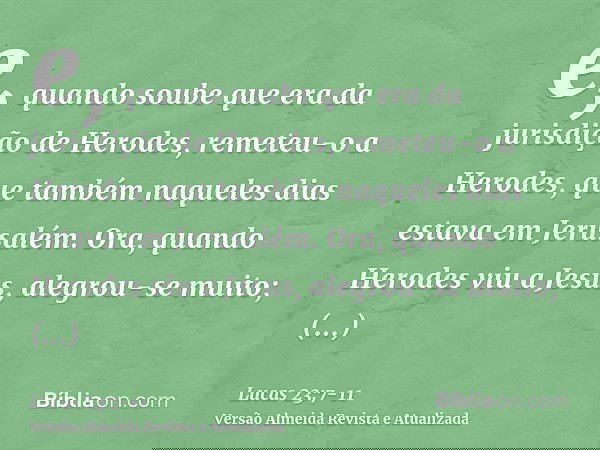 e, quando soube que era da jurisdição de Herodes, remeteu-o a Herodes, que também naqueles dias estava em Jerusalém.Ora, quando Herodes viu a Jesus, alegrou-se 