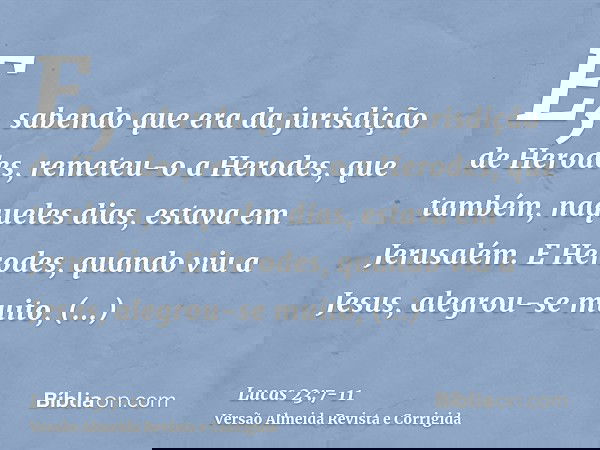 E, sabendo que era da jurisdição de Herodes, remeteu-o a Herodes, que também, naqueles dias, estava em Jerusalém.E Herodes, quando viu a Jesus, alegrou-se muito