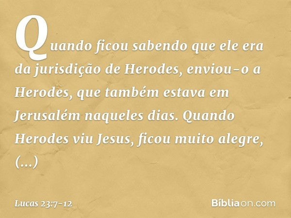 Quando ficou sabendo que ele era da jurisdição de Herodes, enviou-o a Herodes, que também estava em Jerusalém naqueles dias. Quando Herodes viu Jesus, ficou mui