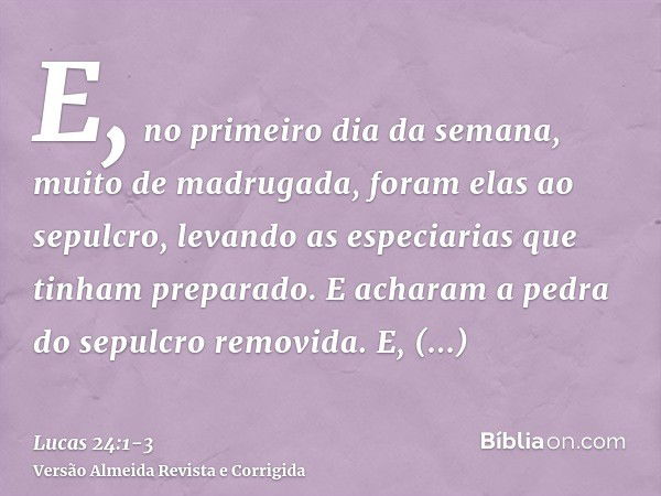 E, no primeiro dia da semana, muito de madrugada, foram elas ao sepulcro, levando as especiarias que tinham preparado.E acharam a pedra do sepulcro removida.E, 