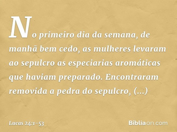 No primeiro dia da semana, de manhã bem cedo, as mulheres levaram ao sepulcro as especiarias aromáticas que haviam preparado. Encontraram removida a pedra do se