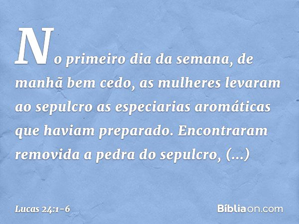 No primeiro dia da semana, de manhã bem cedo, as mulheres levaram ao sepulcro as especiarias aromáticas que haviam preparado. Encontraram removida a pedra do se