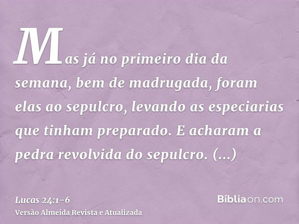 Mas já no primeiro dia da semana, bem de madrugada, foram elas ao sepulcro, levando as especiarias que tinham preparado.E acharam a pedra revolvida do sepulcro.