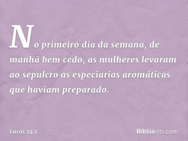 No primeiro dia da semana, de manhã bem cedo, as mulheres levaram ao sepulcro as especiarias aromáticas que haviam preparado. -- Lucas 24:1