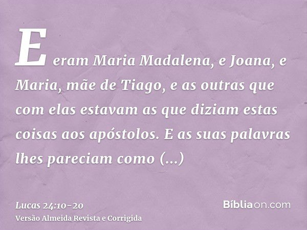 E eram Maria Madalena, e Joana, e Maria, mãe de Tiago, e as outras que com elas estavam as que diziam estas coisas aos apóstolos.E as suas palavras lhes parecia