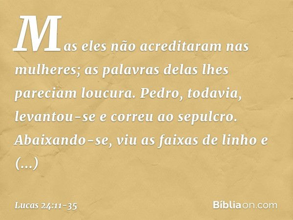 Mas eles não acreditaram nas mulheres; as palavras delas lhes pareciam loucura. Pedro, todavia, levantou-se e correu ao sepulcro. Abaixando-se, viu as faixas de