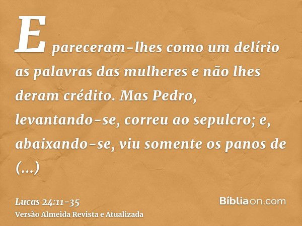 E pareceram-lhes como um delírio as palavras das mulheres e não lhes deram crédito.Mas Pedro, levantando-se, correu ao sepulcro; e, abaixando-se, viu somente os