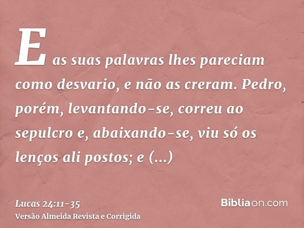 E as suas palavras lhes pareciam como desvario, e não as creram.Pedro, porém, levantando-se, correu ao sepulcro e, abaixando-se, viu só os lenços ali postos; e 