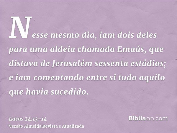 Nesse mesmo dia, iam dois deles para uma aldeia chamada Emaús, que distava de Jerusalém sessenta estádios;e iam comentando entre si tudo aquilo que havia sucedi