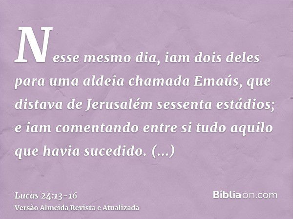 Nesse mesmo dia, iam dois deles para uma aldeia chamada Emaús, que distava de Jerusalém sessenta estádios;e iam comentando entre si tudo aquilo que havia sucedi