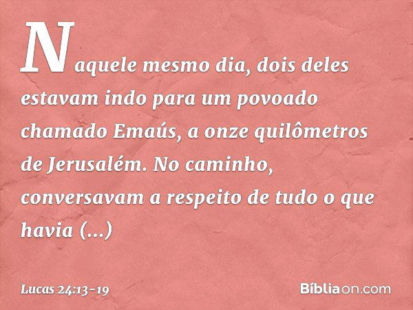 Naquele mesmo dia, dois deles estavam indo para um povoado chamado Emaús, a onze quilômetros de Jerusalém. No caminho, conversavam a respeito de tudo o que havi