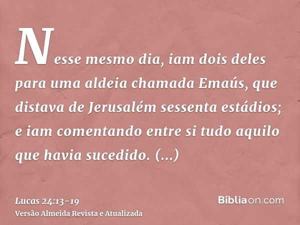 Nesse mesmo dia, iam dois deles para uma aldeia chamada Emaús, que distava de Jerusalém sessenta estádios;e iam comentando entre si tudo aquilo que havia sucedi