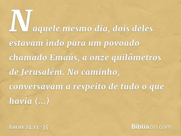 Naquele mesmo dia, dois deles estavam indo para um povoado chamado Emaús, a onze quilômetros de Jerusalém. No caminho, conversavam a respeito de tudo o que havi