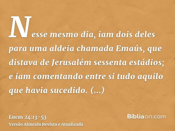 Nesse mesmo dia, iam dois deles para uma aldeia chamada Emaús, que distava de Jerusalém sessenta estádios;e iam comentando entre si tudo aquilo que havia sucedi