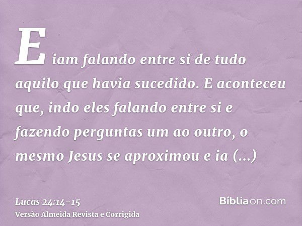 E iam falando entre si de tudo aquilo que havia sucedido.E aconteceu que, indo eles falando entre si e fazendo perguntas um ao outro, o mesmo Jesus se aproximou