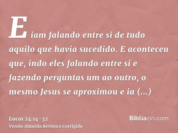 E iam falando entre si de tudo aquilo que havia sucedido.E aconteceu que, indo eles falando entre si e fazendo perguntas um ao outro, o mesmo Jesus se aproximou