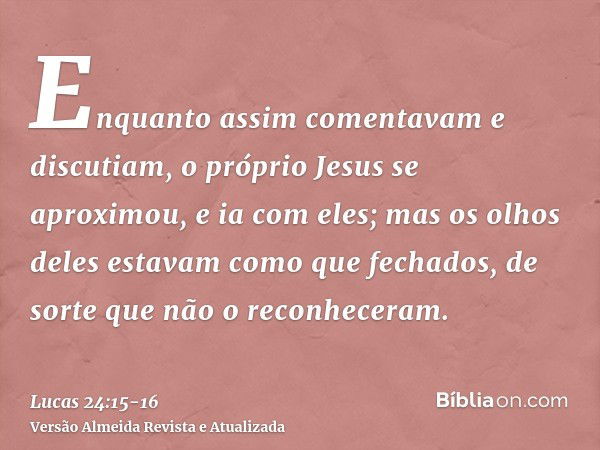 Enquanto assim comentavam e discutiam, o próprio Jesus se aproximou, e ia com eles;mas os olhos deles estavam como que fechados, de sorte que não o reconheceram