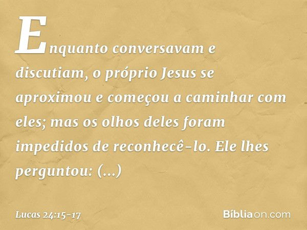 Enquanto conversavam e discutiam, o próprio Jesus se aproximou e começou a caminhar com eles; mas os olhos deles foram impedidos de reconhecê-lo. Ele lhes pergu