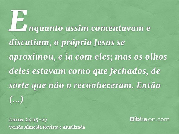 Enquanto assim comentavam e discutiam, o próprio Jesus se aproximou, e ia com eles;mas os olhos deles estavam como que fechados, de sorte que não o reconheceram