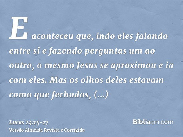 E aconteceu que, indo eles falando entre si e fazendo perguntas um ao outro, o mesmo Jesus se aproximou e ia com eles.Mas os olhos deles estavam como que fechad