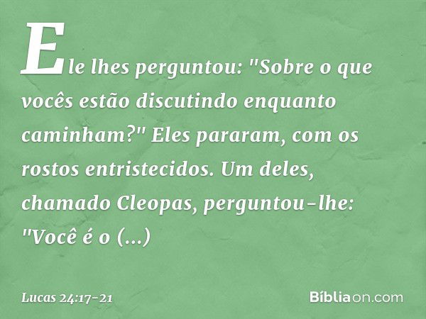 Ele lhes perguntou: "Sobre o que vocês estão discutindo enquanto caminham?"
Eles pararam, com os rostos entristecidos. Um deles, chamado Cleopas, perguntou-lhe: