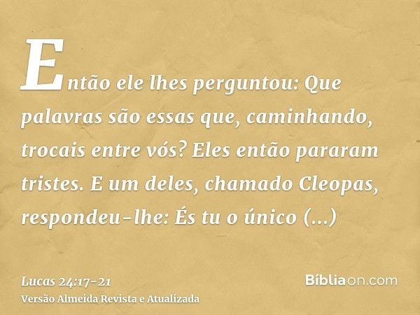 Então ele lhes perguntou: Que palavras são essas que, caminhando, trocais entre vós? Eles então pararam tristes.E um deles, chamado Cleopas, respondeu-lhe: És t