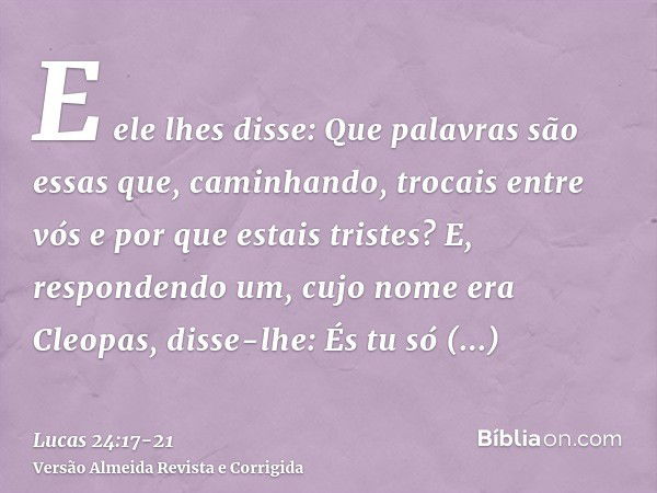 E ele lhes disse: Que palavras são essas que, caminhando, trocais entre vós e por que estais tristes?E, respondendo um, cujo nome era Cleopas, disse-lhe: És tu 