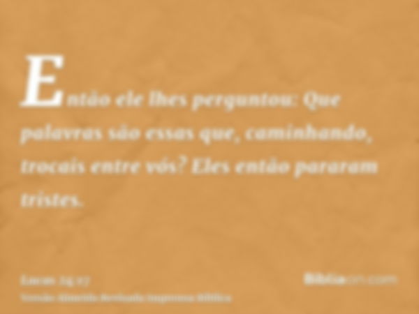 Então ele lhes perguntou: Que palavras são essas que, caminhando, trocais entre vós? Eles então pararam tristes.