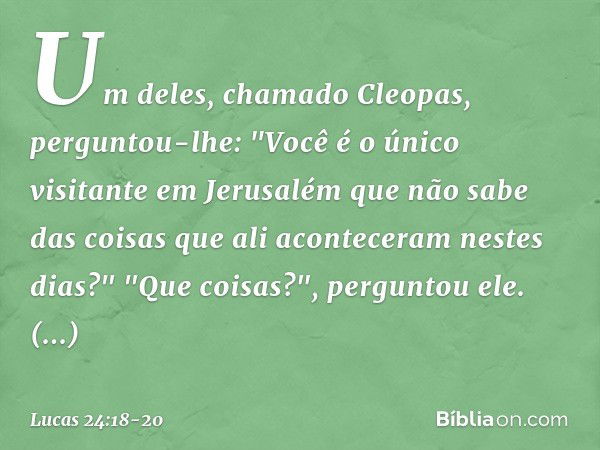 Um deles, chamado Cleopas, perguntou-lhe: "Você é o único visitante em Jerusalém que não sabe das coisas que ali aconteceram nestes dias?" "Que coisas?", pergun