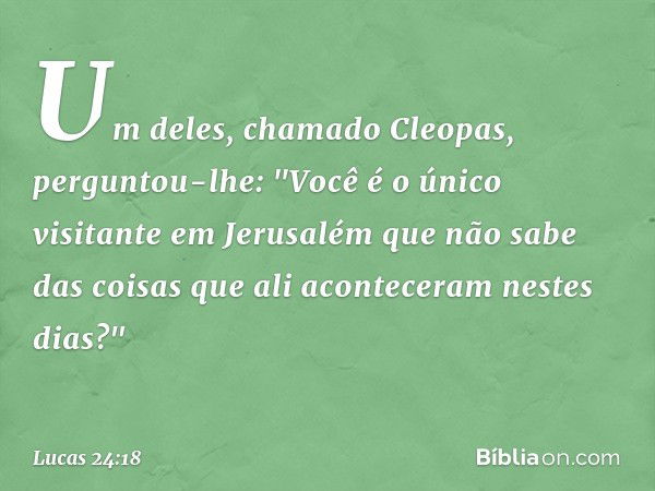 Um deles, chamado Cleopas, perguntou-lhe: "Você é o único visitante em Jerusalém que não sabe das coisas que ali aconteceram nestes dias?" -- Lucas 24:18