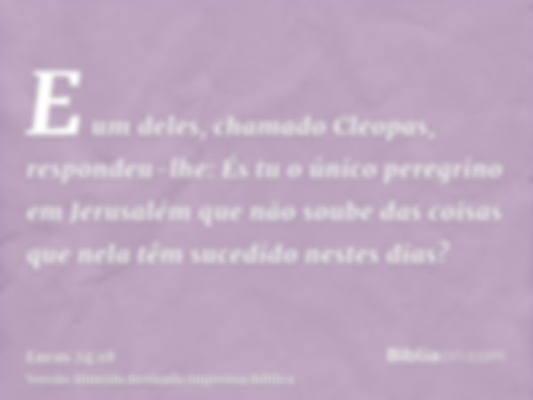 E um deles, chamado Cleopas, respondeu-lhe: És tu o único peregrino em Jerusalém que não soube das coisas que nela têm sucedido nestes dias?