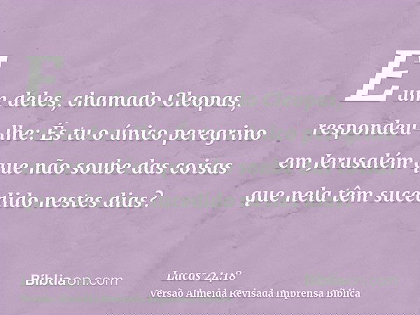 E um deles, chamado Cleopas, respondeu-lhe: És tu o único peregrino em Jerusalém que não soube das coisas que nela têm sucedido nestes dias?