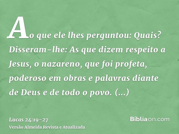 Ao que ele lhes perguntou: Quais? Disseram-lhe: As que dizem respeito a Jesus, o nazareno, que foi profeta, poderoso em obras e palavras diante de Deus e de tod