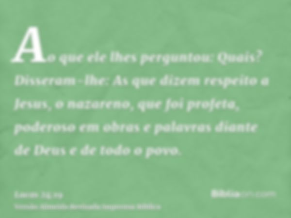 Ao que ele lhes perguntou: Quais? Disseram-lhe: As que dizem respeito a Jesus, o nazareno, que foi profeta, poderoso em obras e palavras diante de Deus e de tod