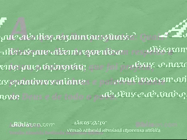 Ao que ele lhes perguntou: Quais? Disseram-lhe: As que dizem respeito a Jesus, o nazareno, que foi profeta, poderoso em obras e palavras diante de Deus e de tod
