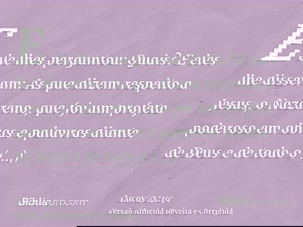 E ele lhes perguntou: Quais? E eles lhe disseram: As que dizem respeito a Jesus, o Nazareno, que foi um profeta poderoso em obras e palavras diante de Deus e de