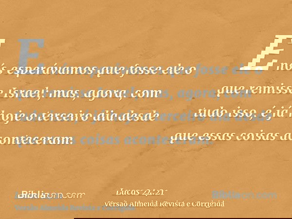 E nós esperávamos que fosse ele o que remisse Israel; mas, agora, com tudo isso, é já hoje o terceiro dia desde que essas coisas aconteceram.