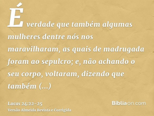 É verdade que também algumas mulheres dentre nós nos maravilharam, as quais de madrugada foram ao sepulcro;e, não achando o seu corpo, voltaram, dizendo que tam