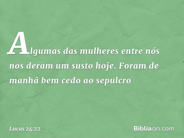 Algumas das mulheres entre nós nos deram um susto hoje. Foram de manhã bem cedo ao sepulcro -- Lucas 24:22