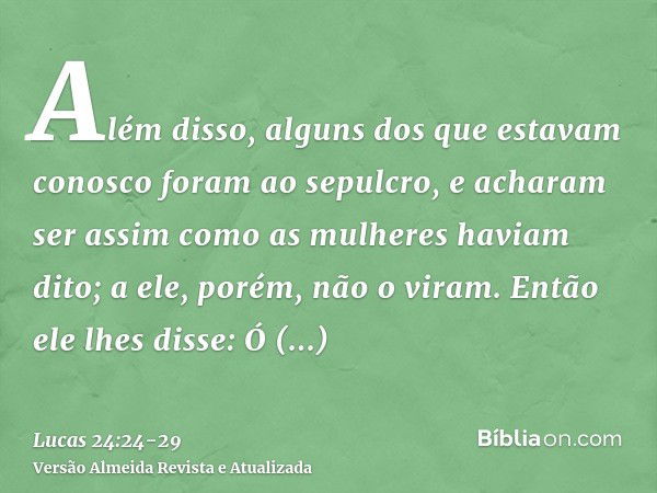 Além disso, alguns dos que estavam conosco foram ao sepulcro, e acharam ser assim como as mulheres haviam dito; a ele, porém, não o viram.Então ele lhes disse: 