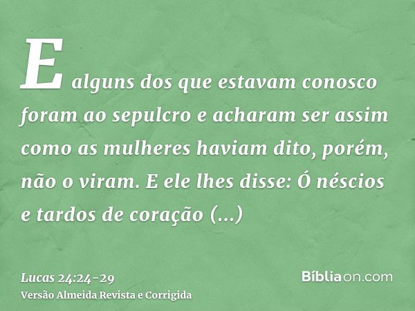 E alguns dos que estavam conosco foram ao sepulcro e acharam ser assim como as mulheres haviam dito, porém, não o viram.E ele lhes disse: Ó néscios e tardos de 