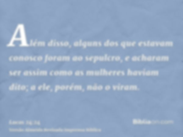 Além disso, alguns dos que estavam conosco foram ao sepulcro, e acharam ser assim como as mulheres haviam dito; a ele, porém, não o viram.