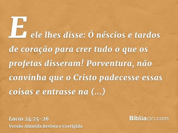 E ele lhes disse: Ó néscios e tardos de coração para crer tudo o que os profetas disseram!Porventura, não convinha que o Cristo padecesse essas coisas e entrass