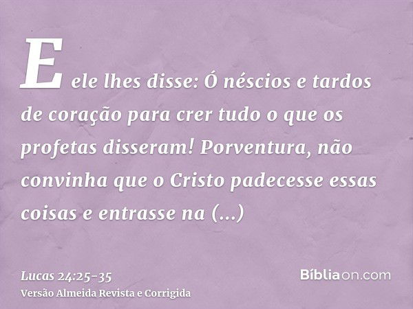 E ele lhes disse: Ó néscios e tardos de coração para crer tudo o que os profetas disseram!Porventura, não convinha que o Cristo padecesse essas coisas e entrass