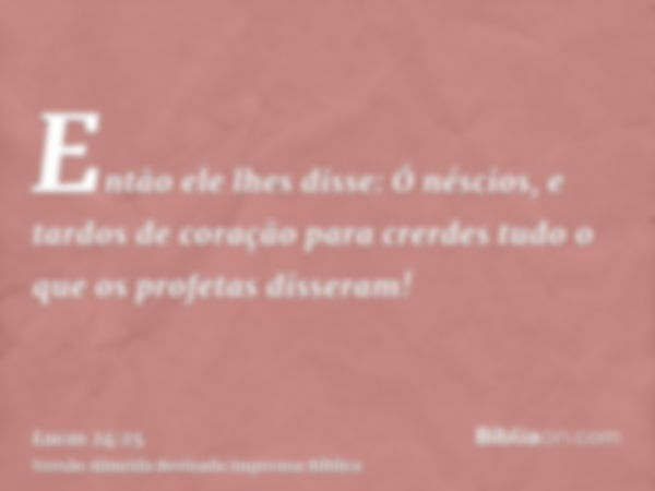 Então ele lhes disse: Ó néscios, e tardos de coração para crerdes tudo o que os profetas disseram!